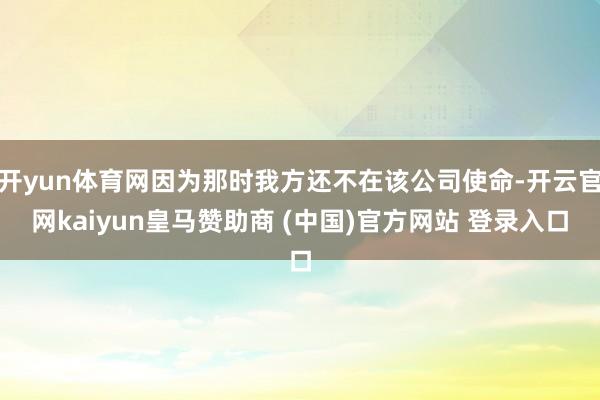 开yun体育网因为那时我方还不在该公司使命-开云官网kaiyun皇马赞助商 (中国)官方网站 登录入口