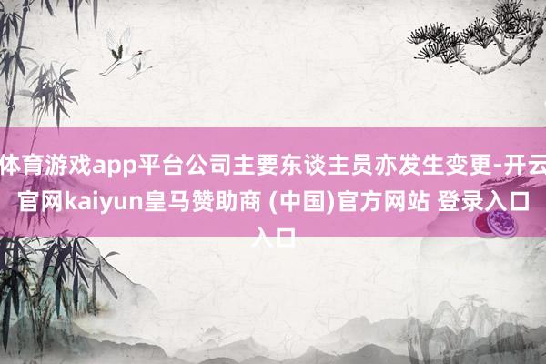 体育游戏app平台公司主要东谈主员亦发生变更-开云官网kaiyun皇马赞助商 (中国)官方网站 登录入口