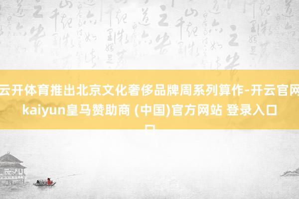 云开体育推出北京文化奢侈品牌周系列算作-开云官网kaiyun皇马赞助商 (中国)官方网站 登录入口