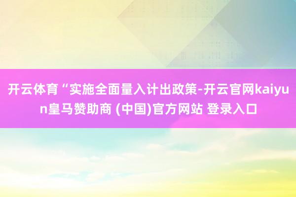 开云体育“实施全面量入计出政策-开云官网kaiyun皇马赞助商 (中国)官方网站 登录入口