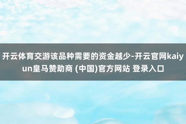 开云体育交游该品种需要的资金越少-开云官网kaiyun皇马赞助商 (中国)官方网站 登录入口
