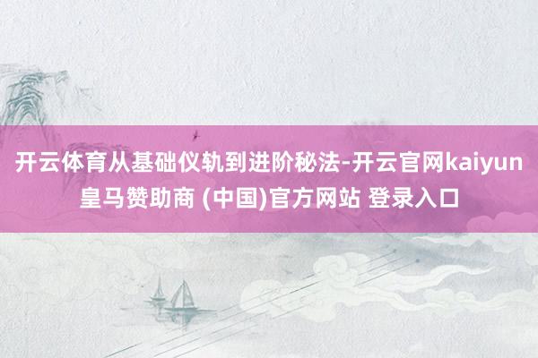 开云体育从基础仪轨到进阶秘法-开云官网kaiyun皇马赞助商 (中国)官方网站 登录入口